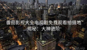 番茄影视大全电视剧免费观看拍摄地揭秘：大神进阶