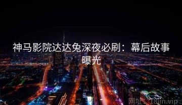 神马影院达达兔深夜必刷：幕后故事曝光