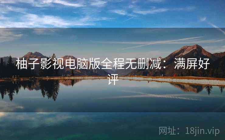 柚子影视电脑版全程无删减:满屏好评 柚子影视电脑版全程无删减:满屏好评