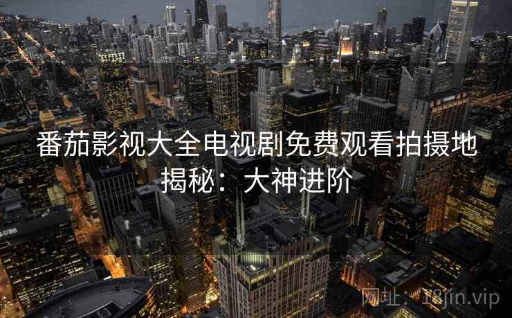 番茄影视大全电视剧免费观看拍摄地揭秘:大神进阶 番茄影视大全电视剧免费观看拍摄地揭秘:大神进阶