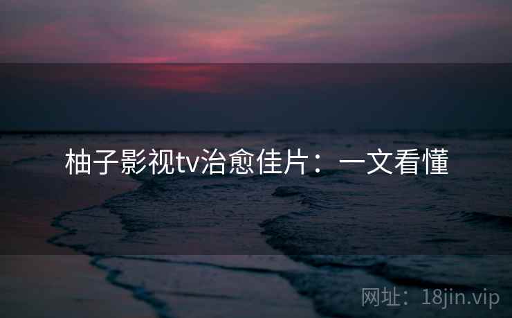 柚子影视tv治愈佳片:一文看懂 柚子影视tv治愈佳片:一文看懂