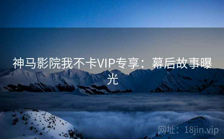神马影院我不卡VIP专享：幕后故事曝光